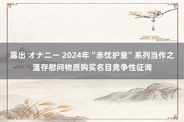 露出 オナニー 2024年“赤忱护童”系列当作之温存慰问物质购买名目竞争性征询