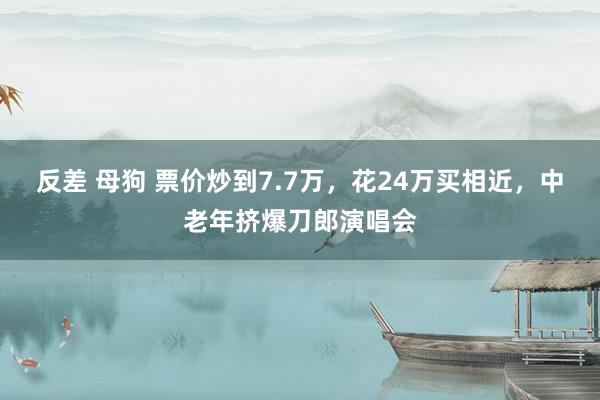 反差 母狗 票价炒到7.7万，花24万买相近，中老年挤爆刀郎演唱会