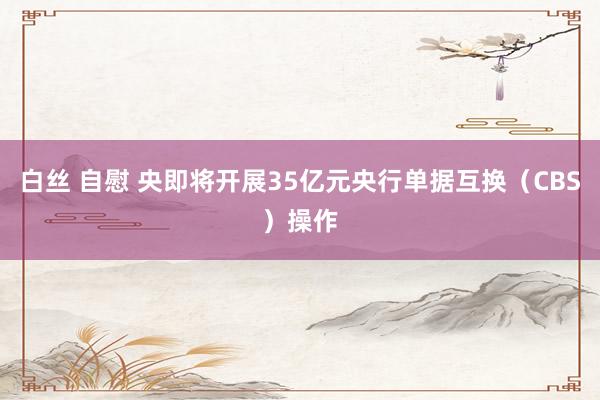 白丝 自慰 央即将开展35亿元央行单据互换（CBS）操作