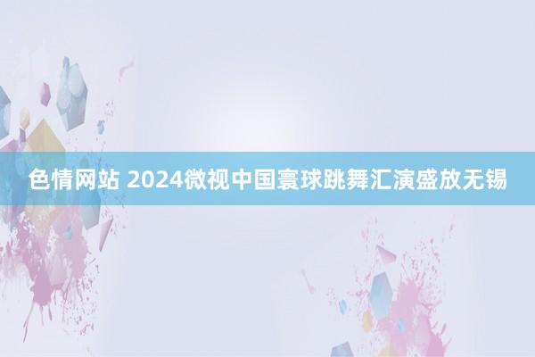 色情网站 2024微视中国寰球跳舞汇演盛放无锡