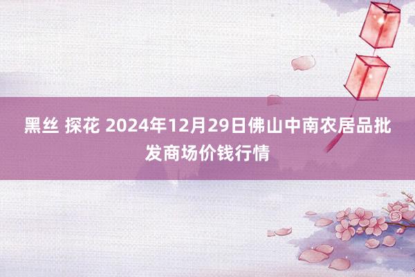 黑丝 探花 2024年12月29日佛山中南农居品批发商场价钱行情