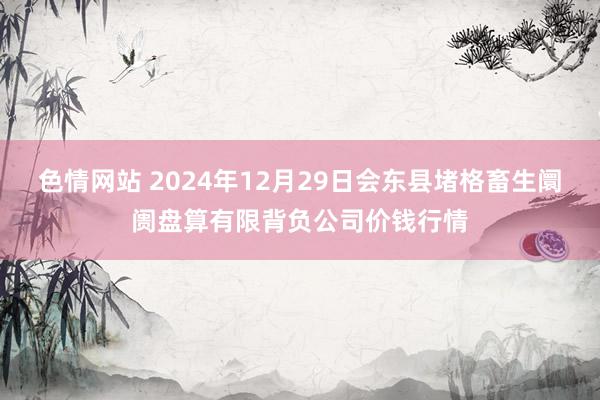 色情网站 2024年12月29日会东县堵格畜生阛阓盘算有限背负公司价钱行情