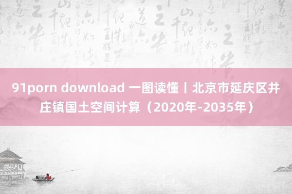 91porn download 一图读懂丨北京市延庆区井庄镇国土空间计算（2020年-2035年）