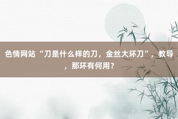 色情网站 “刀是什么样的刀，金丝大环刀”，教导，那环有何用？