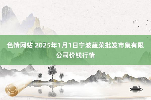 色情网站 2025年1月1日宁波蔬菜批发市集有限公司价钱行情