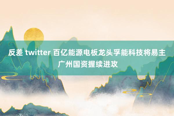 反差 twitter 百亿能源电板龙头孚能科技将易主 广州国资握续进攻