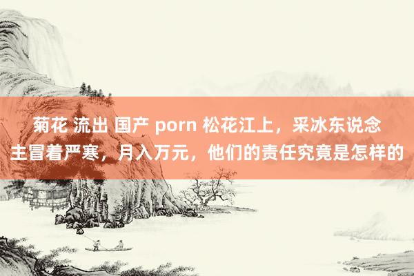 菊花 流出 国产 porn 松花江上，采冰东说念主冒着严寒，月入万元，他们的责任究竟是怎样的