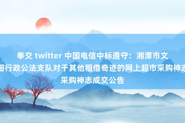 拳交 twitter 中国电信中标遵守：湘潭市文化市集详细行政公法支队对于其他租借奇迹的网上超市采购神志成交公告