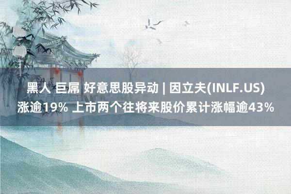 黑人 巨屌 好意思股异动 | 因立夫(INLF.US)涨逾19% 上市两个往将来股价累计涨幅逾43%