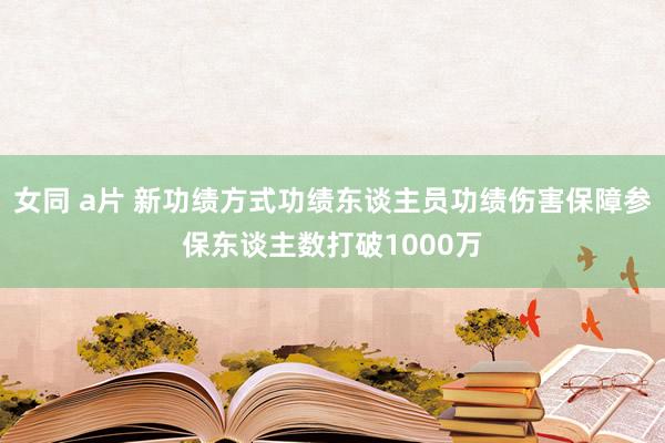 女同 a片 新功绩方式功绩东谈主员功绩伤害保障参保东谈主数打破1000万