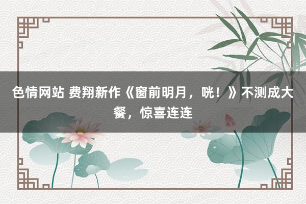 色情网站 费翔新作《窗前明月，咣！》不测成大餐，惊喜连连