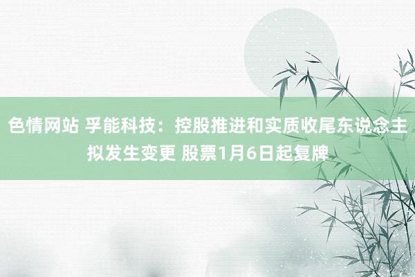 色情网站 孚能科技：控股推进和实质收尾东说念主拟发生变更 股票1月6日起复牌