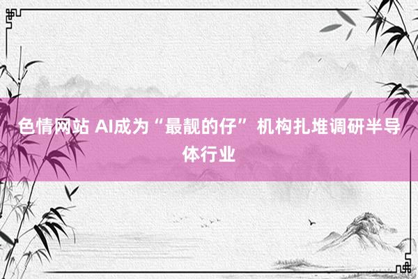 色情网站 AI成为“最靓的仔” 机构扎堆调研半导体行业