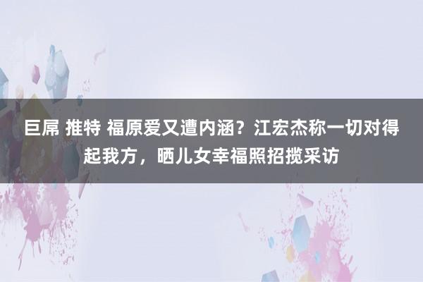 巨屌 推特 福原爱又遭内涵？江宏杰称一切对得起我方，晒儿女幸福照招揽采访