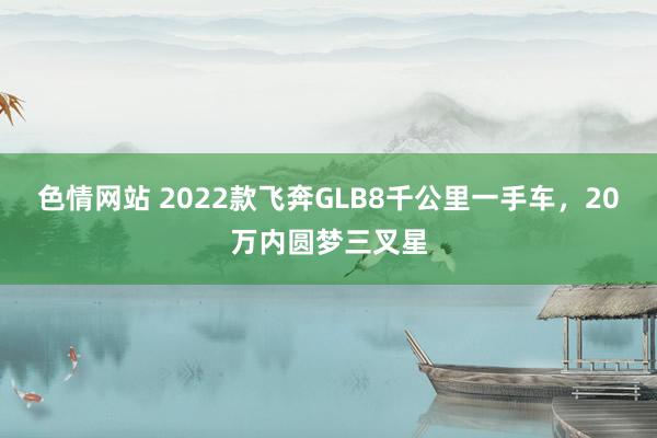 色情网站 2022款飞奔GLB8千公里一手车，20万内圆梦三叉星