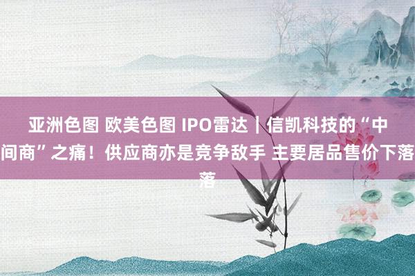 亚洲色图 欧美色图 IPO雷达｜信凯科技的“中间商”之痛！供应商亦是竞争敌手 主要居品售价下落