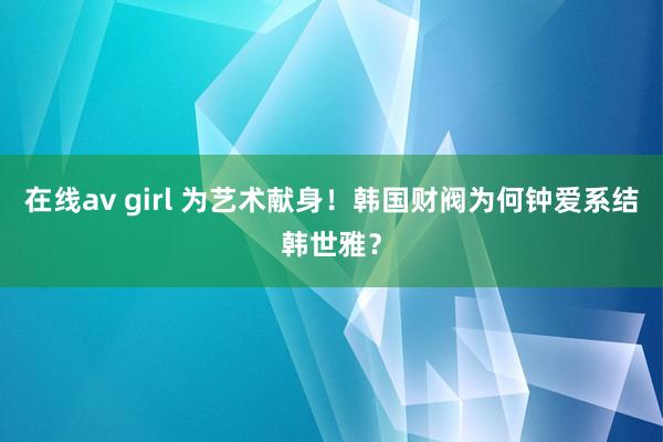 在线av girl 为艺术献身！韩国财阀为何钟爱系结韩世雅？