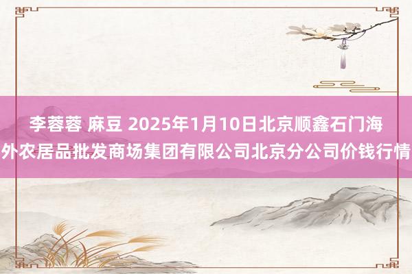 李蓉蓉 麻豆 2025年1月10日北京顺鑫石门海外农居品批发商场集团有限公司北京分公司价钱行情