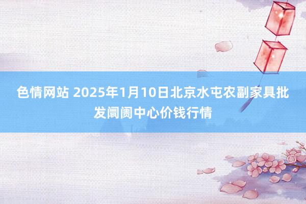 色情网站 2025年1月10日北京水屯农副家具批发阛阓中心价钱行情