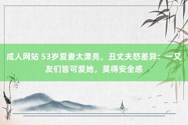 成人网站 53岁爱妻太漂亮，丑丈夫怒差异：一又友们皆可爱她，莫得安全感