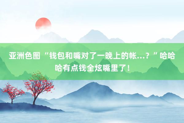 亚洲色图 “钱包和嘴对了一晚上的帐...？”哈哈哈有点钱全炫嘴里了！