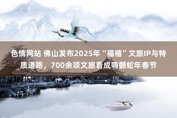 色情网站 佛山发布2025年“福禧”文旅IP与特质道路，700余项文旅看成嗨翻蛇年春节