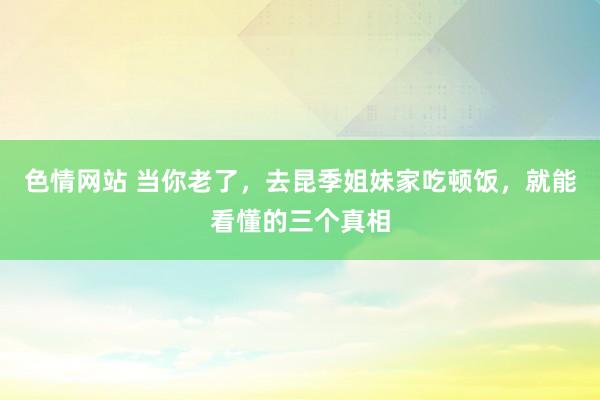 色情网站 当你老了，去昆季姐妹家吃顿饭，就能看懂的三个真相