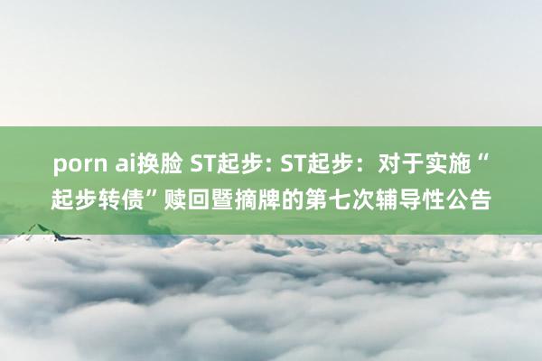 porn ai换脸 ST起步: ST起步：对于实施“起步转债”赎回暨摘牌的第七次辅导性公告