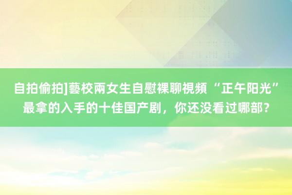 自拍偷拍]藝校兩女生自慰裸聊視頻 “正午阳光”最拿的入手的十佳国产剧，你还没看过哪部？