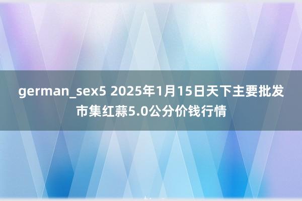 german_sex5 2025年1月15日天下主要批发市集红蒜5.0公分价钱行情