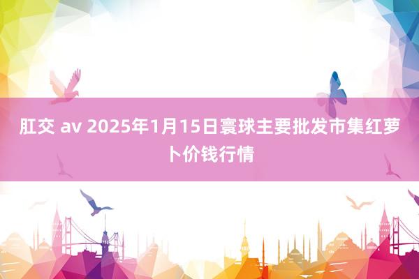 肛交 av 2025年1月15日寰球主要批发市集红萝卜价钱行情