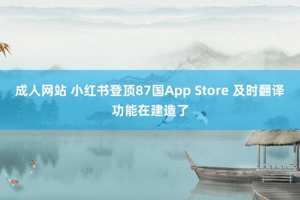 成人网站 小红书登顶87国App Store 及时翻译功能在建造了