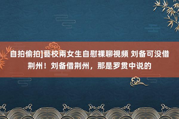 自拍偷拍]藝校兩女生自慰裸聊視頻 刘备可没借荆州！刘备借荆州，那是罗贯中说的