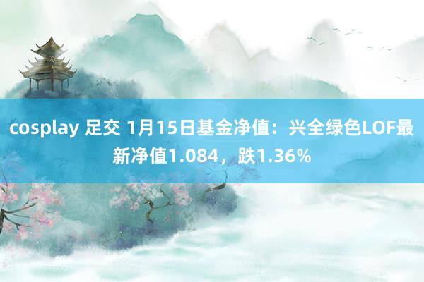 cosplay 足交 1月15日基金净值：兴全绿色LOF最新净值1.084，跌1.36%